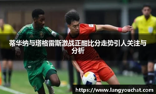 蒂华纳与塔格雷斯激战正酣比分走势引人关注与分析