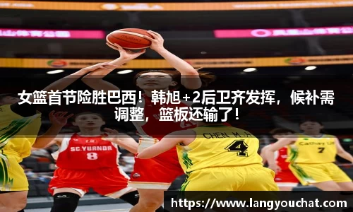 女篮首节险胜巴西！韩旭+2后卫齐发挥，候补需调整，篮板还输了！